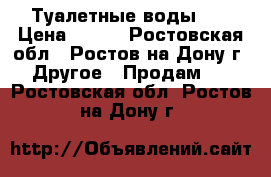 Туалетные воды .  › Цена ­ 500 - Ростовская обл., Ростов-на-Дону г. Другое » Продам   . Ростовская обл.,Ростов-на-Дону г.